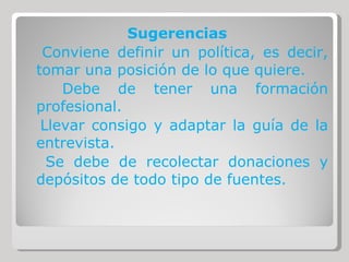 Sugerencias Conviene definir un política, es decir, tomar una posición de lo que quiere. Debe de tener una formación profesional. Llevar consigo y adaptar la guía de la entrevista. Se debe de recolectar donaciones y depósitos de todo tipo de fuentes. 