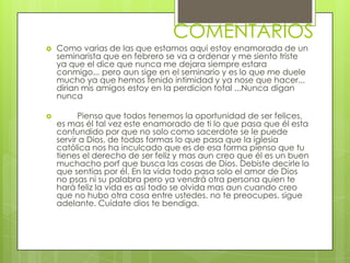 COMENTARIOS
   Como varias de las que estamos aqui estoy enamorada de un
    seminarista que en febrero se va a ordenar y me siento triste
    ya que el dice que nunca me dejara siempre estara
    conmigo... pero aun sige en el seminario y es lo que me duele
    mucho ya que hemos tenido intimidad y ya nose que hacer...
    dirian mis amigos estoy en la perdicion total ...Nunca digan
    nunca

         Pienso que todos tenemos la oportunidad de ser felices,
    es mas él tal vez este enamorado de ti lo que pasa que él esta
    confundido por que no solo como sacerdote se le puede
    servir a Dios, de todas formas lo que pasa que la iglesia
    católica nos ha inculcado que es de esa forma pienso que tu
    tienes el derecho de ser feliz y mas aun creo que él es un buen
    muchacho porf que busca las cosas de Dios. Debiste decirle lo
    que sentías por él. En la vida todo pasa solo el amor de Dios
    no psas ni su palabra pero ya vendrá otra persona quien te
    hará feliz la vida es así todo se olvida mas aun cuando creo
    que no hubo otra cosa entre ustedes. no te preocupes. sigue
    adelante. Cuídate dios te bendiga.
 