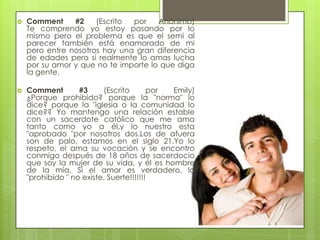    Comment     #2    (Escrito por    Anónimo)
    Te comprendo yo estoy pasando por lo
    mismo pero el problema es que el semi al
    parecer también está enamorado de mi
    pero entre nosotros hay una gran diferencia
    de edades pero si realmente lo amas lucha
    por su amor y que no te importe lo que diga
    la gente.

   Comment        #3     (Escrito       por Emily)
    ¿Porque prohibido? porque la "norma" lo
    dice? porque la "iglesia o la comunidad lo
    dice?? Yo mantengo una relación estable
    con un sacerdote católico que me ama
    tanto como yo a él,y lo nuestro esta
    "aprobado "por nosotros dos.Los de afuera
    son de palo, estamos en el siglo 21.Yo lo
    respeto, el ama su vocación y se encontro
    conmigo después de 18 años de sacerdocio
    que soy la mujer de su vida, y él es hombre
    de la mía. Si el amor es verdadero, lo
    "prohibido " no existe. Suerte!!!!!!!
 