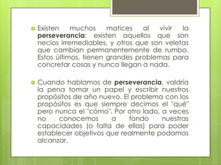    Existen    muchos     matices   al  vivir  la
    perseverancia: existen aquellos que son
    necios irremediables, y otros que son veletas
    que cambian permanentemente de rumbo.
    Estos últimos, tienen grandes problemas para
    concretar cosas y nunca llegan a nada.

   Cuando hablamos de perseverancia, valdría
    la pena tomar un papel y escribir nuestros
    propósitos de año nuevo. El problema con los
    propósitos es que siempre decimos el "qué"
    pero nunca el "cómo". Por otro lado, a veces
    no    conocemos       a    fondo     nuestras
    capacidades (o falta de ellas) para poder
    establecer objetivos que realmente podamos
    alcanzar.
 