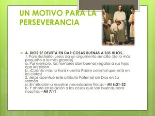 UN MOTIVO PARA LA
PERSEVERANCIA


   A. DIOS SE DELEITA EN DAR COSAS BUENAS A SUS HIJOS...
    1. Para ilustrarlo, Jesús da un argumento sencillo (de lo más
    pequeño a lo más grande)
    a. Por ejemplo, los hombres dan buenos regalos a sus hijos
    que les piden
    b. ¡Cuánto más lo hará nuestro Padre celestial que está en
    los cielos!
    2. Jesús acentuó este atributo Paternal de Dios en Su
    sermón
    a. En relación a nuestras necesidades físicas – Mt 6:31-32
    b. Y ahora en relación a las cosas que son buenas para
    nosotros – Mt 7:11
 