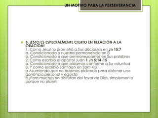 UN MOTIVO PARA LA PERSEVERANCIA




   B. ¡ESTO ES ESPECIALMENTE CIERTO EN RELACIÓN A LA
    ORACIÓN!
    1. Como Jesús lo prometió a Sus discípulos en Jn 15:7
    a. Condicionado a nuestra permanencia en Él
    b. Condicionado a que permanezcamos en Sus palabras
    2. Como escribió el apóstol Juan 1 Jn 5:14-15
    a. Condicionado a que pidamos conforme a Su voluntad
    3. Y como escribió Santiago en Sant 4:3
    a.Asumiendo que no estamos pidiendo para obtener una
    ganancia personal y egoísta
    b.¡Pero muchos no disfrutan del favor de Dios, simplemente
    porque no piden!
 