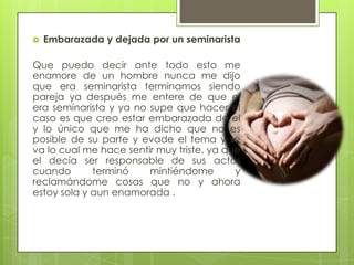    Embarazada y dejada por un seminarista

Que puedo decir ante todo esto me
enamore de un hombre nunca me dijo
que era seminarista terminamos siendo
pareja ya después me entere de que el
era seminarista y ya no supe que hacer el
caso es que creo estar embarazada de el
y lo único que me ha dicho que no es
posible de su parte y evade el tema y se
va lo cual me hace sentir muy triste, ya que
el decía ser responsable de sus actos
cuando       terminó    mintiéndome        y
reclamándome cosas que no y ahora
estoy sola y aun enamorada .
 