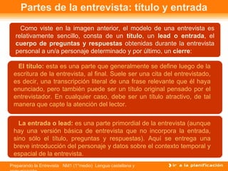 Partes de la entrevista: título y entrada Como viste en la imagen anterior, el modelo de una entrevista es relativamente sencillo, consta de un  título , un  lead o entrada , el  cuerpo de preguntas y respuestas  obtenidas durante la entrevista personal a un/a personaje determinado y por último, un  cierre : El título:  esta es una parte que generalmente se define luego de la escritura de la entrevista, al final. Suele ser una cita del entrevistado, es decir, una transcripción literal de una frase relevante que él haya enunciado, pero también puede ser un título original pensado por el entrevistador. En cualquier caso, debe ser un título atractivo, de tal manera que capte la atención del lector. La entrada o lead:  es una parte primordial de la entrevista (aunque hay una versión básica de entrevista que no incorpora la entrada, sino sólo el título, preguntas y respuestas). Aquí se entrega una breve introducción del personaje y datos sobre el contexto temporal y espacial de la entrevista. 
