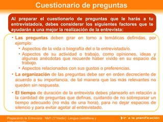 Al preparar el cuestionario de preguntas que le harás a tu entrevistado/a, debes considerar los siguientes factores que te ayudarán a una mejor la realización de la entrevista: Cuestionario de preguntas Las preguntas  deben girar en torno a temáticas definidas, por ejemplo: Aspectos de la vida o biografía del o la entrevistada/o. Aspectos de su actividad o trabajo, como opiniones, ideas y algunas anécdotas que recuerde haber vivido en su espacio de trabajo.  Aspectos relacionados con sus gustos o preferencias. La   organización  de las preguntas debe ser en orden decreciente de acuerdo a su importancia, de tal manera que las más relevantes no queden sin respuesta. El tiempo  de duración de la entrevista debes planearlo en relación a la cantidad de preguntas que definas, cuidando de no sobrepasar un tiempo adecuado (no más de una hora), para no dejar espacios de silencio y para evitar agotar al entrevistado. 