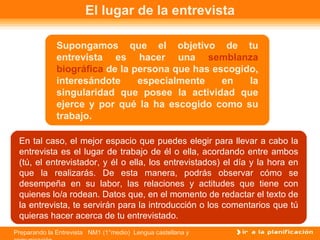 El lugar de la entrevista Supongamos que el objetivo de tu entrevista es hacer una  semblanza biográfica  de la persona que has escogido, interesándote especialmente en la singularidad que posee la actividad que ejerce y por qué la ha escogido como su trabajo.  En tal caso, el mejor espacio que puedes elegir para llevar a cabo la entrevista es el lugar de trabajo de él o ella, acordando entre ambos (tú, el entrevistador, y él o ella, los entrevistados) el día y la hora en que la realizarás. De esta manera, podrás observar cómo se desempeña en su labor, las relaciones y actitudes que tiene con quienes lo/a rodean. Datos que, en el momento de redactar el texto de la entrevista, te servirán para la introducción o los comentarios que tú quieras hacer acerca de tu entrevistado. 
