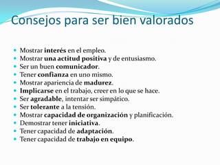 Consejos para ser bien valoradosMostrar interés en el empleo. Mostrar una actitud positiva y de entusiasmo. Ser un buen comunicador. Tener confianza en uno mismo. Mostrar apariencia de madurez. Implicarse en el trabajo, creer en lo que se hace. Ser agradable, intentar ser simpático. Ser tolerante a la tensión. Mostrar capacidad de organización y planificación. Demostrar tener iniciativa. Tener capacidad de adaptación. Tener capacidad de trabajo en equipo.