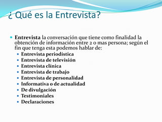 ¿ Qué es la Entrevista?Entrevista la conversación que tiene como finalidad la obtención de información entre 2 o mas persona; según el fin que tenga esta podemos hablar de:Entrevista periodísticaEntrevista de televisiónEntrevista clínicaEntrevista de trabajoEntrevista de personalidadInformativa o de actualidadDe divulgaciónTestimonialesDeclaraciones