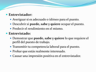 Entrevistador:Averiguar si es adecuado o idóneo para el puesto.Descubrir si puede, sabe y quiere ocupar el puesto.Predecir el rendimiento en el mismo.Entrevistado:Demostrar que puede, sabe y quiere lo que requiere el perfil del puesto de trabajo.Transmitir tu competencia laboral para el puesto.Probar que estás realmente interesado.Causar una impresión positiva en el entrevistador.