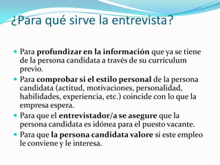 ¿Para qué sirve la entrevista?Para profundizar en la información que ya se tiene de la persona candidata a través de su currículum previo. Para comprobar si el estilo personal de la persona candidata (actitud, motivaciones, personalidad, habilidades, experiencia, etc.) coincide con lo que la empresa espera. Para que el entrevistador/a se asegure que la persona candidata es idónea para el puesto vacante. Para que la persona candidata valore si este empleo le conviene y le interesa.