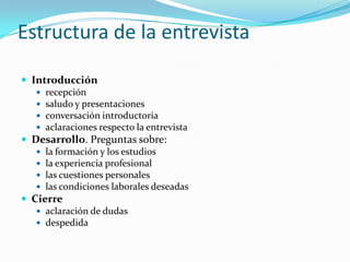 Estructura de la entrevistaIntroducción recepción saludo y presentaciones conversación introductoria aclaraciones respecto la entrevista Desarrollo. Preguntas sobre: la formación y los estudiosla experiencia profesionallas cuestiones personaleslas condiciones laborales deseadasCierreaclaración de dudas despedida