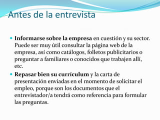 Antes de la entrevistaInformarse sobre la empresa en cuestión y su sector. Puede ser muy útil consultar la página web de la empresa, así como catálogos, folletos publicitarios o preguntar a familiares o conocidos que trabajen allí, etc. Repasar bien su currículum y la carta de presentación enviadas en el momento de solicitar el empleo, porque son los documentos que el entrevistador/a tendrá como referencia para formular las preguntas.