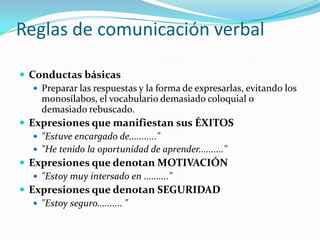 Reglas de comunicación verbal Conductas básicasPreparar las respuestas y la forma de expresarlas, evitando los monosílabos, el vocabulario demasiado coloquial o demasiado rebuscado.Expresiones que manifiestan sus ÉXITOS"Estuve encargado de...........""He tenido la oportunidad de aprender.........."Expresiones que denotan MOTIVACIÓN"Estoy muy intersado en .........."Expresiones que denotan SEGURIDAD"Estoy seguro.......... "