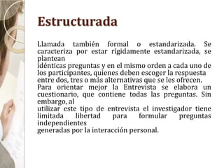 Estructurada
Llamada también formal o estandarizada. Se
caracteriza por estar rígidamente estandarizada, se
plantean
idénticas preguntas y en el mismo orden a cada uno de
los participantes, quienes deben escoger la respuesta
entre dos, tres o más alternativas que se les ofrecen.
Para orientar mejor la Entrevista se elabora un
cuestionario, que contiene todas las preguntas. Sin
embargo, al
utilizar este tipo de entrevista el investigador tiene
limitada libertad para formular preguntas
independientes
generadas por la interacción personal.
 
