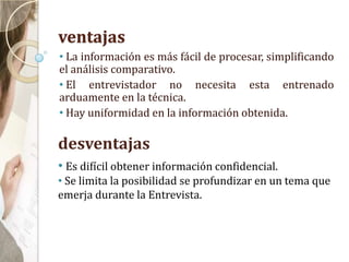 ventajas
• La información es más fácil de procesar, simplificando
el análisis comparativo.
• El entrevistador no necesita esta entrenado
arduamente en la técnica.
• Hay uniformidad en la información obtenida.
desventajas
• Es difícil obtener información confidencial.
• Se limita la posibilidad se profundizar en un tema que
emerja durante la Entrevista.
 