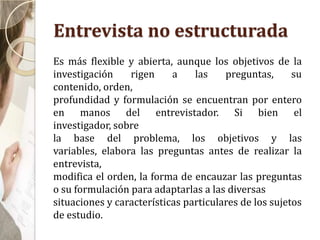 Entrevista no estructurada
Es más flexible y abierta, aunque los objetivos de la
investigación rigen a las preguntas, su
contenido, orden,
profundidad y formulación se encuentran por entero
en manos del entrevistador. Si bien el
investigador, sobre
la base del problema, los objetivos y las
variables, elabora las preguntas antes de realizar la
entrevista,
modifica el orden, la forma de encauzar las preguntas
o su formulación para adaptarlas a las diversas
situaciones y características particulares de los sujetos
de estudio.
 