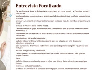 Entrevista Focalizada
Es una forma de llevar la Entrevista en profundidad en forma grupal. La Entrevista en grupo
ofrece unas
oportunidades de conocimiento y de análisis que la Entrevista individual no ofrece. La experiencia
en grupo
promueve un ambiente en el cual se intercambian puntos de vista, los individuos encuentran una
mayor
facilidad de reflexión sobre el tema tratado.
La Entrevista con un grupo de tiene lugar entre un moderador y un grupo que no se conocen de
antemano, y lo
deseable es que las personas del grupo no se conozcan entre sí. Este tipo de Entrevista requiere
de una gran
experiencia por parte del entrevistador.
La Entrevista es también una técnica excelente para ser utilizada con el fin de estudiar
situaciones−problema y
para explorar una determinada problemática poco conocida por el investigador y que luego será
motivo de
estudios más profundos y sistemáticos.
La ventaja esencial de la Entrevista reside en que son los mismos actores sociales quienes
proporcionan los
datos.
La Entrevista como objetivos tiene que es eficaz para obtener datos relevantes, para averiguar
hechos,
fenómenos o situaciones sociales.
El arte de la Entrevista en el campo de la investigación consiste, en última instancia, en lograr
 