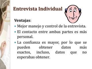 Entrevista Individual
Ventajas:
 Mejor manejo y control de la entrevista.
 El contacto entre ambas partes es más
personal.
 La confianza es mayor, por lo que se
pueden obtener datos más
exactos, incluso, datos que no
esperabas obtener.
 