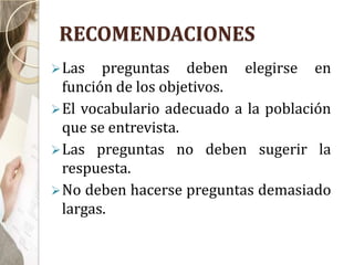 RECOMENDACIONES
Las preguntas deben elegirse en
función de los objetivos.
El vocabulario adecuado a la población
que se entrevista.
Las preguntas no deben sugerir la
respuesta.
No deben hacerse preguntas demasiado
largas.
 