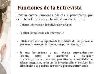 Funciones de la Entrevista
 Obtener información de individuos y grupos
 Facilitar la recolección de información
 Influir sobre ciertos aspectos de la conducta de una persona o
grupo (opiniones, sentimientos, comportamientos, etc.)
 Es una herramienta y una técnica extremadamente
flexible, capaz de adaptarse a cualquier
condición, situación, personas, permitiendo la posibilidad de
aclarar preguntas, orientar la investigación y resolver las
dificultades que pueden encontrar la persona entrevistada.
Existen cuatro funciones básicas y principales que
cumple la Entrevista en la investigación científica:
 
