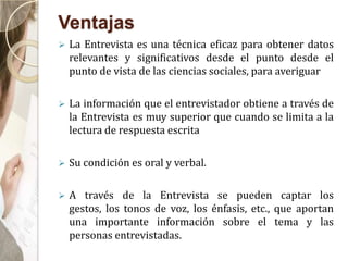 Ventajas
 La Entrevista es una técnica eficaz para obtener datos
relevantes y significativos desde el punto desde el
punto de vista de las ciencias sociales, para averiguar
 La información que el entrevistador obtiene a través de
la Entrevista es muy superior que cuando se limita a la
lectura de respuesta escrita
 Su condición es oral y verbal.
 A través de la Entrevista se pueden captar los
gestos, los tonos de voz, los énfasis, etc., que aportan
una importante información sobre el tema y las
personas entrevistadas.
 