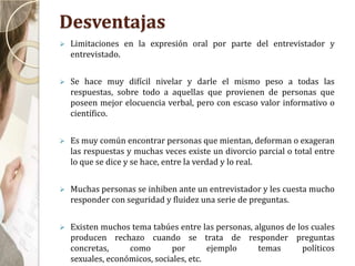 Desventajas
 Limitaciones en la expresión oral por parte del entrevistador y
entrevistado.
 Se hace muy difícil nivelar y darle el mismo peso a todas las
respuestas, sobre todo a aquellas que provienen de personas que
poseen mejor elocuencia verbal, pero con escaso valor informativo o
científico.
 Es muy común encontrar personas que mientan, deforman o exageran
las respuestas y muchas veces existe un divorcio parcial o total entre
lo que se dice y se hace, entre la verdad y lo real.
 Muchas personas se inhiben ante un entrevistador y les cuesta mucho
responder con seguridad y fluidez una serie de preguntas.
 Existen muchos tema tabúes entre las personas, algunos de los cuales
producen rechazo cuando se trata de responder preguntas
concretas, como por ejemplo temas políticos
sexuales, económicos, sociales, etc.
 