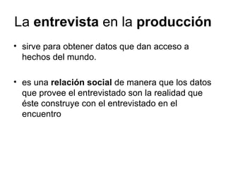 La  entrevista  en la  producción sirve para obtener datos que dan acceso a hechos del mundo.  es una  relación social  de manera que los datos que provee el entrevistado son la realidad que éste construye con el entrevistado en el encuentro 