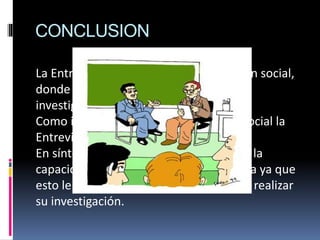 CONCLUSION
La Entrevista es una forma de interacción social,
donde el investigador se sitúa frente al
investigado y le formula preguntas.
Como instrumento de la investigación social la
Entrevista tiene una gran importancia .
En síntesis el investigador debe estar en la
capacidad de poder manejar esta técnica ya que
esto le es de gran ayuda al momento de realizar
su investigación.
 