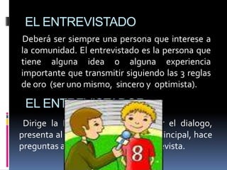 EL ENTREVISTADO
Deberá ser siempre una persona que interese a
la comunidad. El entrevistado es la persona que
tiene alguna idea o alguna experiencia
importante que transmitir siguiendo las 3 reglas
de oro (ser uno mismo, sincero y optimista).
Dirige la Entrevista debe dominar el dialogo,
presenta al entrevistado y el tema principal, hace
preguntas adecuadas y cierra la Entrevista.
EL ENTREVISTADOR
 