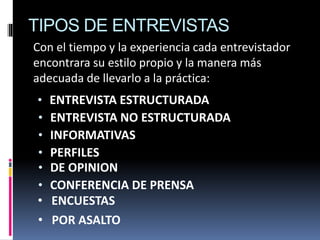 TIPOS DE ENTREVISTAS
• ENTREVISTA ESTRUCTURADA
• DE OPINION
• INFORMATIVAS
• ENTREVISTA NO ESTRUCTURADA
• CONFERENCIA DE PRENSA
• PERFILES
• ENCUESTAS
• POR ASALTO
Con el tiempo y la experiencia cada entrevistador
encontrara su estilo propio y la manera más
adecuada de llevarlo a la práctica:
 
