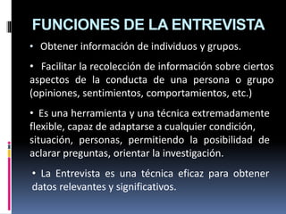 FUNCIONES DE LA ENTREVISTA
• Obtener información de individuos y grupos.
• Facilitar la recolección de información sobre ciertos
aspectos de la conducta de una persona o grupo
(opiniones, sentimientos, comportamientos, etc.)
• Es una herramienta y una técnica extremadamente
flexible, capaz de adaptarse a cualquier condición,
situación, personas, permitiendo la posibilidad de
aclarar preguntas, orientar la investigación.
• La Entrevista es una técnica eficaz para obtener
datos relevantes y significativos.
 
