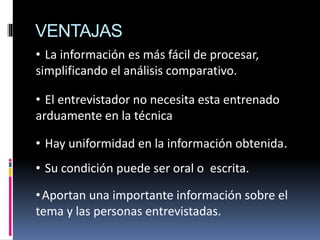 VENTAJAS
• La información es más fácil de procesar,
simplificando el análisis comparativo.
• Hay uniformidad en la información obtenida.
• El entrevistador no necesita esta entrenado
arduamente en la técnica
• Su condición puede ser oral o escrita.
•Aportan una importante información sobre el
tema y las personas entrevistadas.
 