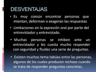 DESVENTAJAS
• Es muy común encontrar personas que
mientan, deforman o exageran las respuestas
• Limitaciones en la expresión oral por parte del
entrevistador y entrevistado.
• Muchas personas se inhiben ante un
entrevistador y les cuesta mucho responder
con seguridad y fluidez una serie de preguntas.
• Existen muchos tema tabúes entre las personas,
algunos de los cuales producen rechazo cuando
se trata de responder preguntas concretas.
 