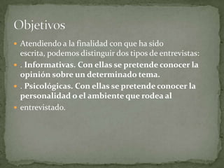  Atendiendo a la finalidad con que ha sido
  escrita, podemos distinguir dos tipos de entrevistas:
 . Informativas. Con ellas se pretende conocer la
  opinión sobre un determinado tema.
 . Psicológicas. Con ellas se pretende conocer la
  personalidad o el ambiente que rodea al
 entrevistado.
 