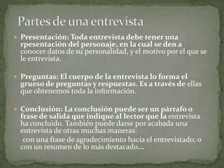  Presentación: Toda entrevista debe tener una
 rpesentación del personaje, en la cual se den a
 conocer datos de su personalidad, y el motivo por el que se
 le entrevista.

 Preguntas: El cuerpo de la entrevista lo forma el
 grueso de preguntas y respuestas. Es a través de ellas
 que obtenemos toda la información.

 Conclusión: La conclusión puede ser un párrafo o
 frase de salida que indique al lector que la entrevista
 ha concluido. También puede darse por acabada una
 entrevista de otras muchas maneras:
  con una frase de agradecimiento hacia el entrevistado, o
 con un resumen de lo más destacado...
 