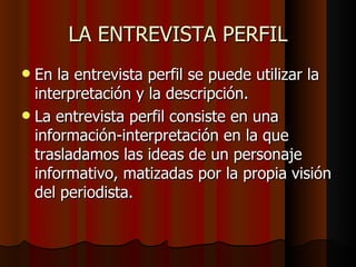 LA ENTREVISTA PERFIL
 En la entrevista perfil se puede utilizar la
  interpretación y la descripción.
 La entrevista perfil consiste en una
  información-interpretación en la que
  trasladamos las ideas de un personaje
  informativo, matizadas por la propia visión
  del periodista.
 