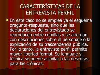 CARACTERÍSTICAS DE LA
           ENTREVISTA PERFIL
   En este caso no se emplea ya el esquema
    pregunta-respuesta, sino que las
    declaraciones del entrevistado se
    reproducen entre comillas y se alternan
    con descripciones sobre el personaje o la
    explicación de su trascendencia pública.
    Por lo tanto, la entrevista perfil permite
    mayor libertad formal. Su lenguaje y
    técnica se puede asimilar a las descritas
    para las crónicas.
 