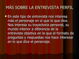 MÁS SOBRE LA ENTREVISTA PERFIL
   En este tipo de entrevista nos interesa
    más el personaje en sí que lo que dice.
    Nos interesa su trayectoria personal, su
    mundo interior a diferencia de la
    entrevista objetiva en la que el formato de
    preguntas y respuestas nos hace interesar
    en lo que dice el personaje.
 