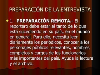 PREPARACIÓN DE LA ENTREVISTA
   1.- PREPARACIÓN REMOTA.- El
    reportero debe estar al tanto de lo que
    está sucediendo en su país, en el mundo
    en general. Para ello, necesita leer
    diariamente los periódicos, conocer a los
    personajes públicos relevantes, nombres
    completos y cargos de los funcionarios
    más importantes del país. Ayuda la lectura
    y el archivo.
 