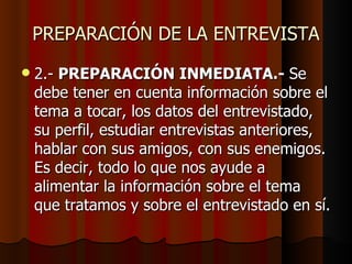 PREPARACIÓN DE LA ENTREVISTA
   2.- PREPARACIÓN INMEDIATA.- Se
    debe tener en cuenta información sobre el
    tema a tocar, los datos del entrevistado,
    su perfil, estudiar entrevistas anteriores,
    hablar con sus amigos, con sus enemigos.
    Es decir, todo lo que nos ayude a
    alimentar la información sobre el tema
    que tratamos y sobre el entrevistado en sí.
 