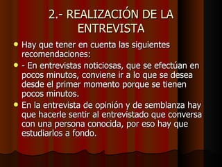 2.- REALIZACIÓN DE LA
                ENTREVISTA
   Hay que tener en cuenta las siguientes
    recomendaciones:
   - En entrevistas noticiosas, que se efectúan en
    pocos minutos, conviene ir a lo que se desea
    desde el primer momento porque se tienen
    pocos minutos.
   En la entrevista de opinión y de semblanza hay
    que hacerle sentir al entrevistado que conversa
    con una persona conocida, por eso hay que
    estudiarlos a fondo.
 