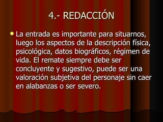 4.- REDACCIÓN
   La entrada es importante para situarnos,
    luego los aspectos de la descripción física,
    psicológica, datos biográficos, régimen de
    vida. El remate siempre debe ser
    concluyente y sugestivo, puede ser una
    valoración subjetiva del personaje sin caer
    en alabanzas o ser severo.
 