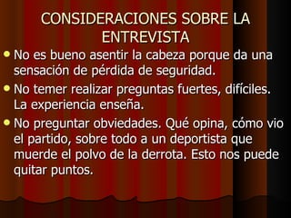 CONSIDERACIONES SOBRE LA
             ENTREVISTA
 No es bueno asentir la cabeza porque da una
  sensación de pérdida de seguridad.
 No temer realizar preguntas fuertes, difíciles.
  La experiencia enseña.
 No preguntar obviedades. Qué opina, cómo vio
  el partido, sobre todo a un deportista que
  muerde el polvo de la derrota. Esto nos puede
  quitar puntos.
 