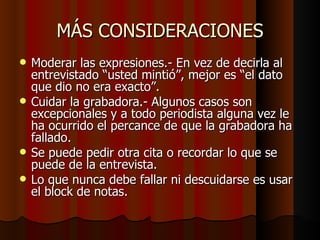 MÁS CONSIDERACIONES
   Moderar las expresiones.- En vez de decirla al
    entrevistado “usted mintió”, mejor es “el dato
    que dio no era exacto”.
   Cuidar la grabadora.- Algunos casos son
    excepcionales y a todo periodista alguna vez le
    ha ocurrido el percance de que la grabadora ha
    fallado.
   Se puede pedir otra cita o recordar lo que se
    puede de la entrevista.
   Lo que nunca debe fallar ni descuidarse es usar
    el block de notas.
 
