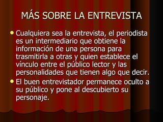 MÁS SOBRE LA ENTREVISTA
 Cualquiera sea la entrevista, el periodista
  es un intermediario que obtiene la
  información de una persona para
  trasmitirla a otras y quien establece el
  vínculo entre el público lector y las
  personalidades que tienen algo que decir.
 El buen entrevistador permanece oculto a
  su público y pone al descubierto su
  personaje.
 