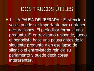DOS TRUCOS ÚTILES
   1.- LA PAUSA DELIBERADA.- El silencio a
    veces puede ser importante para obtener
    declaraciones. El periodista formula una
    pregunta. El entrevistado responde, luego
    el periodista hace una pausa antes de la
    siguiente pregunta y en ese lapso de
    silencio el entrevistado reinicia su
    parlamento y puede decir cosas
    interesantes.
 