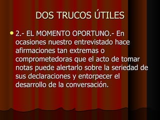DOS TRUCOS ÚTILES
   2.- EL MOMENTO OPORTUNO.- En
    ocasiones nuestro entrevistado hace
    afirmaciones tan extremas o
    comprometedoras que el acto de tomar
    notas puede alertarlo sobre la seriedad de
    sus declaraciones y entorpecer el
    desarrollo de la conversación.
 