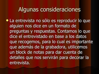 Algunas consideraciones
   La entrevista no sólo es reproducir lo que
    alguien nos dice en un formato de
    preguntas y respuestas. Contamos lo que
    dice el entrevistado en base a los datos
    que recogemos, para lo cual es importante
    que además de la grabadora, utilicemos
    un block de notas para dar cuenta de
    detalles que nos servirán para decorar la
    entrevista.
 