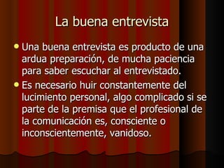 La buena entrevista
 Una buena entrevista es producto de una
  ardua preparación, de mucha paciencia
  para saber escuchar al entrevistado.
 Es necesario huir constantemente del
  lucimiento personal, algo complicado si se
  parte de la premisa que el profesional de
  la comunicación es, consciente o
  inconscientemente, vanidoso.
 