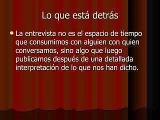 Lo que está detrás
   La entrevista no es el espacio de tiempo
    que consumimos con alguien con quien
    conversamos, sino algo que luego
    publicamos después de una detallada
    interpretación de lo que nos han dicho.
 